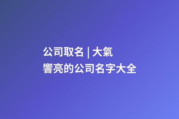公司取名 | 大氣響亮的公司名字大全-第1張-公司起名-玄機派